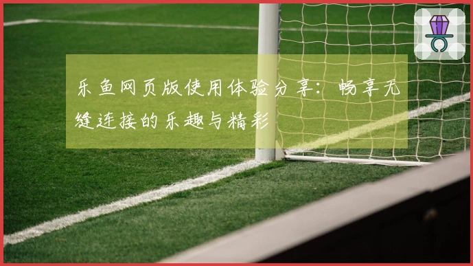 乐鱼网页版使用体验分享：畅享无缝连接的乐趣与精彩