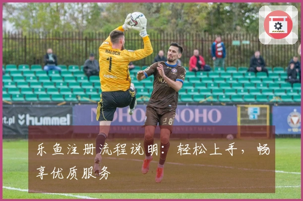 乐鱼注册流程说明：轻松上手，畅享优质服务