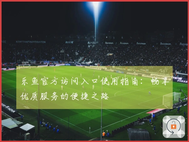 乐鱼官方访问入口使用指南：畅享优质服务的便捷之路