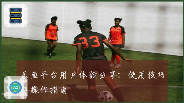 乐鱼平台用户体验分享：使用技巧与操作指南