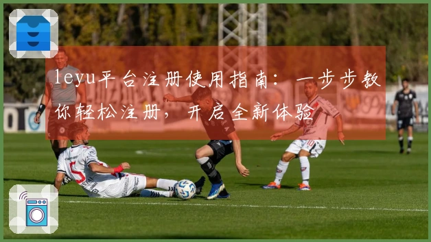 leyu平台注册使用指南：一步步教你轻松注册，开启全新体验