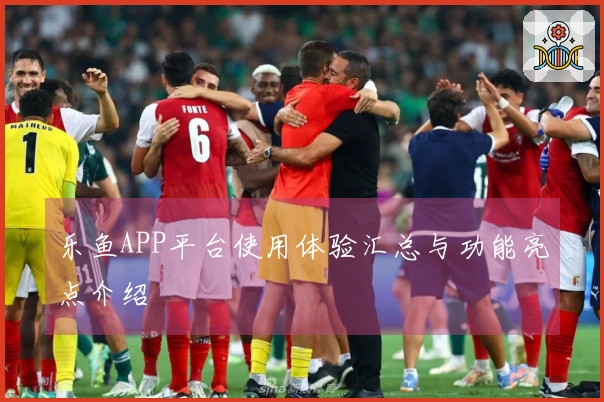 乐鱼APP平台使用体验汇总与功能亮点介绍